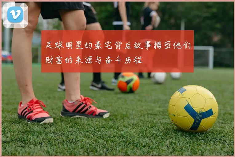 足球明星的豪宅背后故事揭密他们财富的来源与奋斗历程