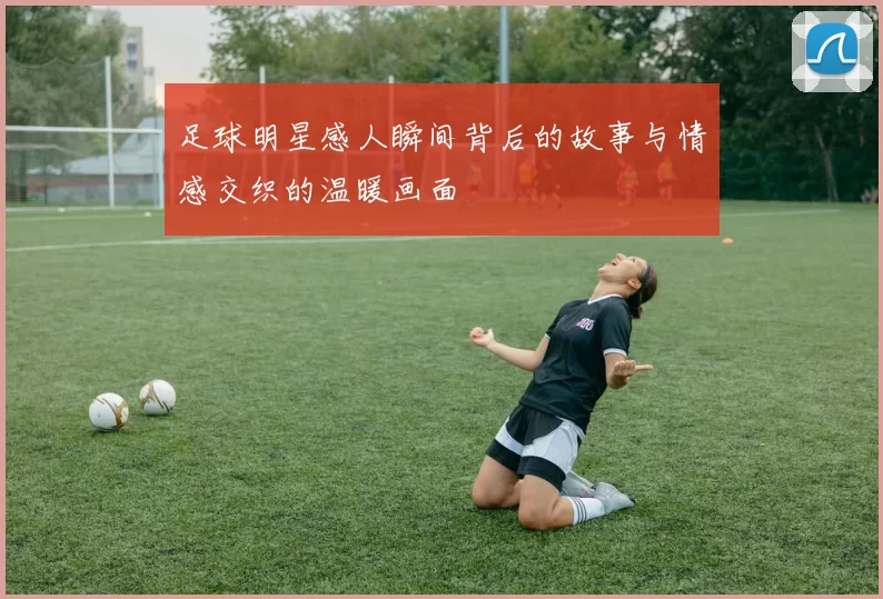 足球明星感人瞬间背后的故事与情感交织的温暖画面